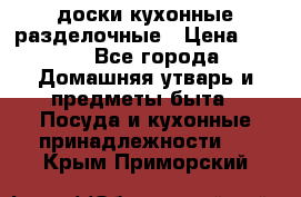   доски кухонные разделочные › Цена ­ 100 - Все города Домашняя утварь и предметы быта » Посуда и кухонные принадлежности   . Крым,Приморский